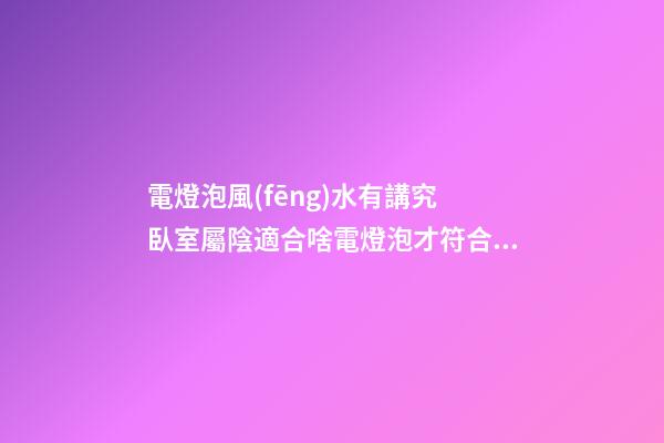 電燈泡風(fēng)水有講究 臥室屬陰適合啥電燈泡才符合風(fēng)水要求